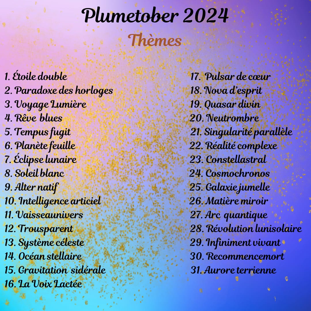 Liste du Plumetober 1. Étoile double 2. Paradoxe des horloges 3. Voyage Lumière 4. Rêve blues 5. Tempus fugit 6. Planète feuille 7. Éclipse lunaire 8. Soleil blanc 9. Alter natif 10. Intelligence articiel 11. Vaisseaunivers 12. Trousparent 13. Système céleste 14. Océan stellaire 15. Gravitation sidérale 16. La Voix Lactée 17. Pulsar de cœur 18. Nova d’esprit 19. Quasar divin 20. Neutrombre 21. Singularité parallèle 22. Réalité complexe 23. Constellastral 24. Cosmochronos 25. Galaxie jumelle 26. Matière miroir 27. Arc quantique 28. Révolution lunisolaire 29. Infiniment vivant 30. Recommencemort 31. Aurore terrienne