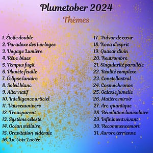 Liste du Plumetober 1. Étoile double 2. Paradoxe des horloges 3. Voyage Lumière 4. Rêve blues 5. Tempus fugit 6. Planète feuille 7. Éclipse lunaire 8. Soleil blanc 9. Alter natif 10. Intelligence articiel 11. Vaisseaunivers 12. Trousparent 13. Système céleste 14. Océan stellaire 15. Gravitation sidérale 16. La Voix Lactée 17. Pulsar de cœur 18. Nova d’esprit 19. Quasar divin 20. Neutrombre 21. Singularité parallèle 22. Réalité complexe 23. Constellastral 24. Cosmochronos 25. Galaxie jumelle 26. Matière miroir 27. Arc quantique 28. Révolution lunisolaire 29. Infiniment vivant 30. Recommencemort 31. Aurore terrienne